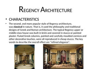 REGENCY ARCHITECTURE
• CHARACTERISTICS
• The second, and more popular style of Regency architecture,
was classical in nature. That is, it used the philosophy and traditional
designs of Greek and Roman architecture. The typical Regency upper or
middle-class house was built in brick and covered in stucco or painted
plaster. Fluted Greek columns, painted and carefully moulded cornices and
other decorative touches, were all reproduced in cheap stucco. The key
words to describe the overall effect are "refined elegance".
 