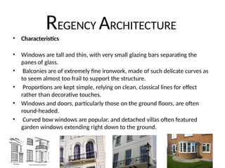 REGENCY ARCHITECTURE
• Characteristics
• Windows are tall and thin, with very small glazing bars separating the
panes of glass.
• Balconies are of extremely fine ironwork, made of such delicate curves as
to seem almost too frail to support the structure.
• Proportions are kept simple, relying on clean, classical lines for effect
rather than decorative touches.
• Windows and doors, particularly those on the ground floors, are often
round-headed.
• Curved bow windows are popular, and detached villas often featured
garden windows extending right down to the ground.
 