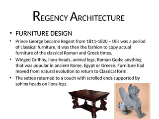 REGENCY ARCHITECTURE
• FURNITURE DESIGN
• Prince George became Regent from 1811-1820 – this was a period
of classical furniture. It was then the fashion to copy actual
furniture of the classical Roman and Greek times.
• Winged Griffins, lions heads, animal legs, Roman Gods: anything
that was popular in ancient Rome, Egypt or Greece. Furniture had
moved from natural evolution to return to Classical form.
• The settee returned to a couch with scrolled ends supported by
sphinx heads on lions legs.
 