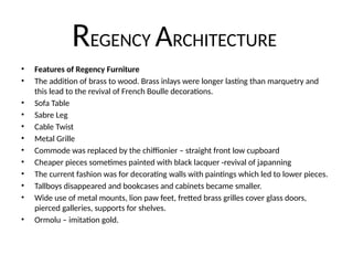 REGENCY ARCHITECTURE
• Features of Regency Furniture
• The addition of brass to wood. Brass inlays were longer lasting than marquetry and
this lead to the revival of French Boulle decorations.
• Sofa Table
• Sabre Leg
• Cable Twist
• Metal Grille
• Commode was replaced by the chiffionier – straight front low cupboard
• Cheaper pieces sometimes painted with black lacquer -revival of japanning
• The current fashion was for decorating walls with paintings which led to lower pieces.
• Tallboys disappeared and bookcases and cabinets became smaller.
• Wide use of metal mounts, lion paw feet, fretted brass grilles cover glass doors,
pierced galleries, supports for shelves.
• Ormolu – imitation gold.
 