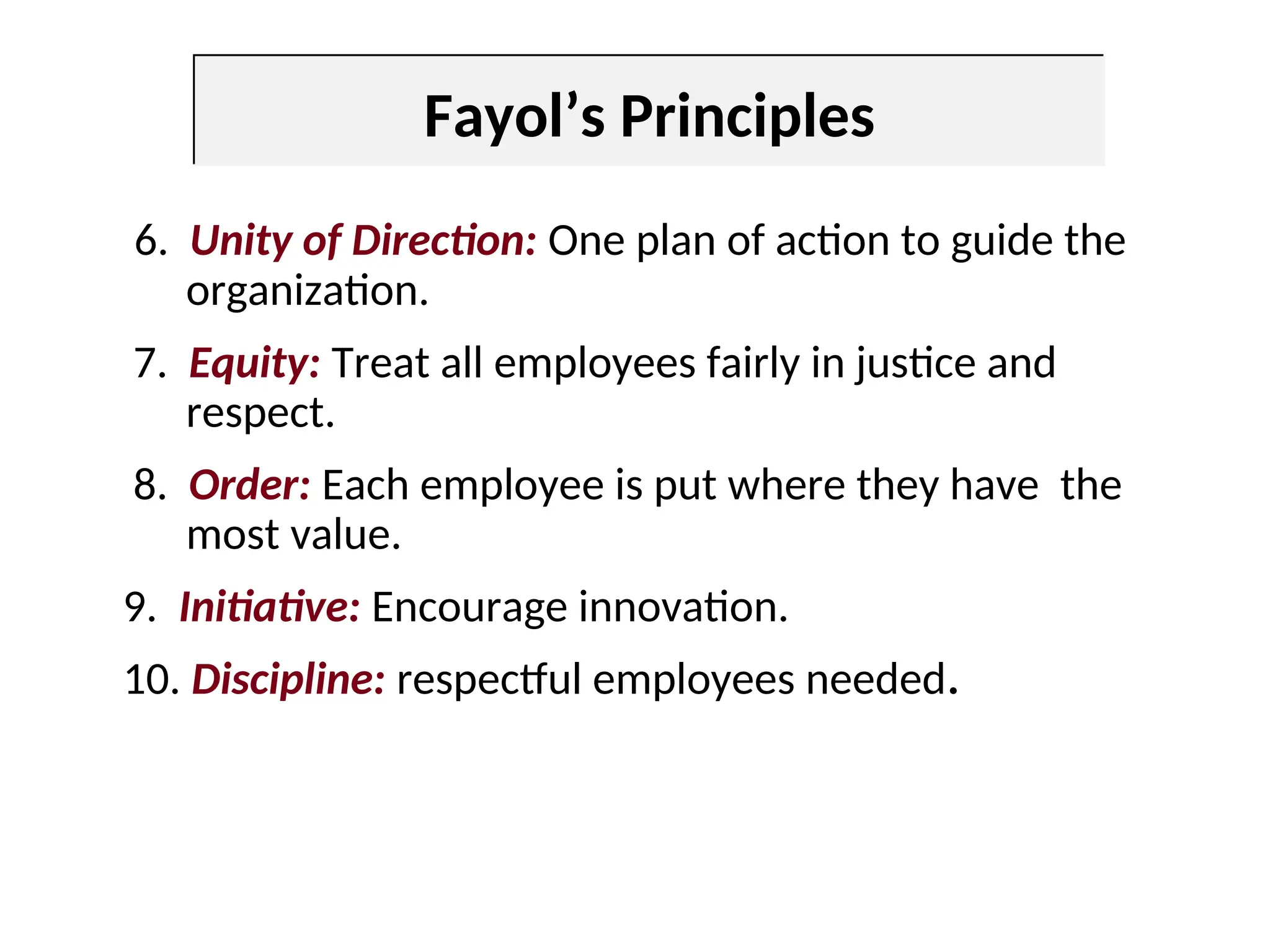 6. Unity of Direction: One plan of action to guide the
organization.
7. Equity: Treat all employees fairly in justice and
respect.
8. Order: Each employee is put where they have the
most value.
9. Initiative: Encourage innovation.
10. Discipline: respectful employees needed.
Fayol’s Principles
 