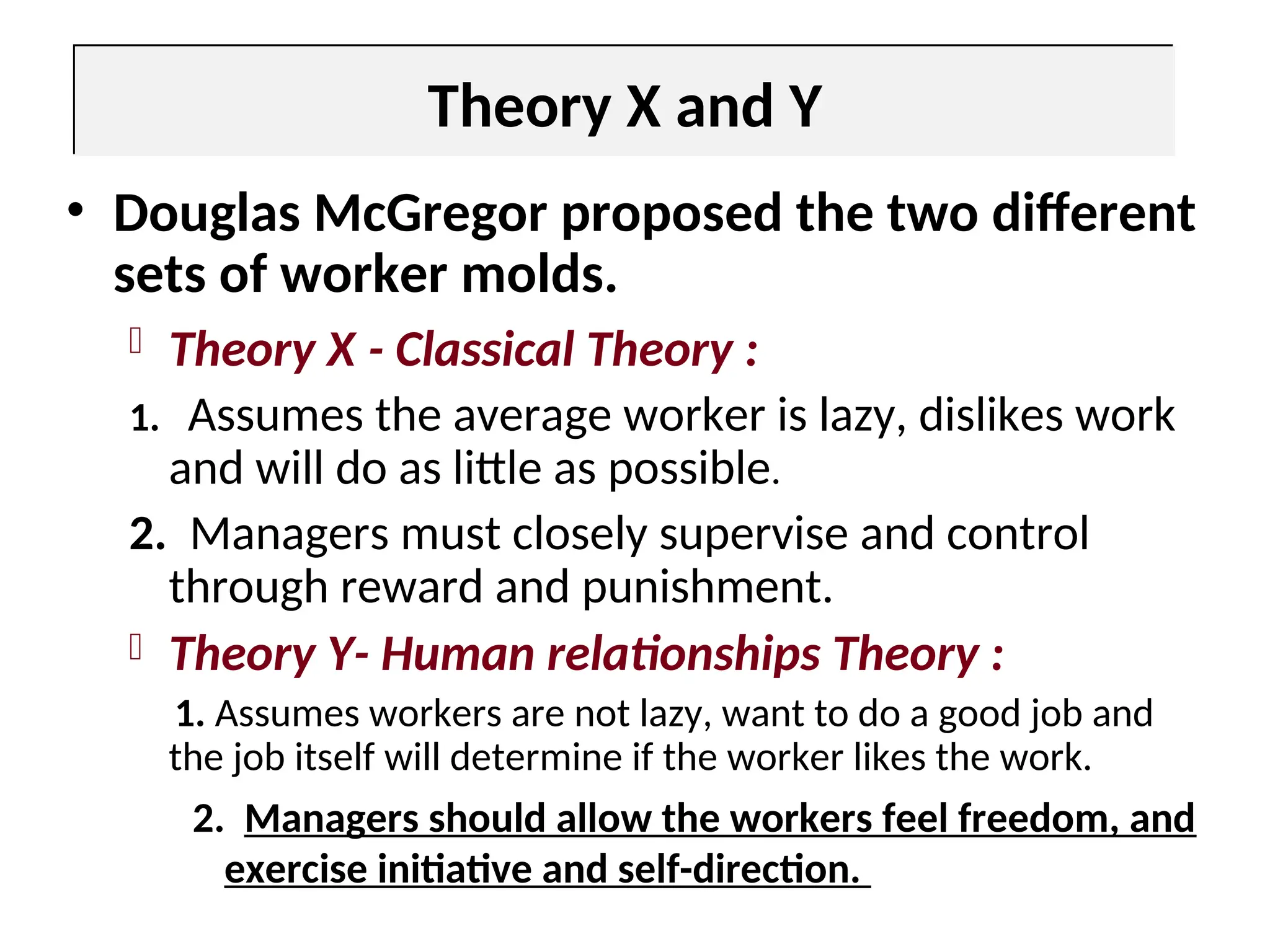 Theory X and Y
• Douglas McGregor proposed the two different
sets of worker molds.
 Theory X - Classical Theory :
1. Assumes the average worker is lazy, dislikes work
and will do as little as possible.
2. Managers must closely supervise and control
through reward and punishment.
 Theory Y- Human relationships Theory :
1. Assumes workers are not lazy, want to do a good job and
the job itself will determine if the worker likes the work.
2. Managers should allow the workers feel freedom, and
exercise initiative and self-direction.
 