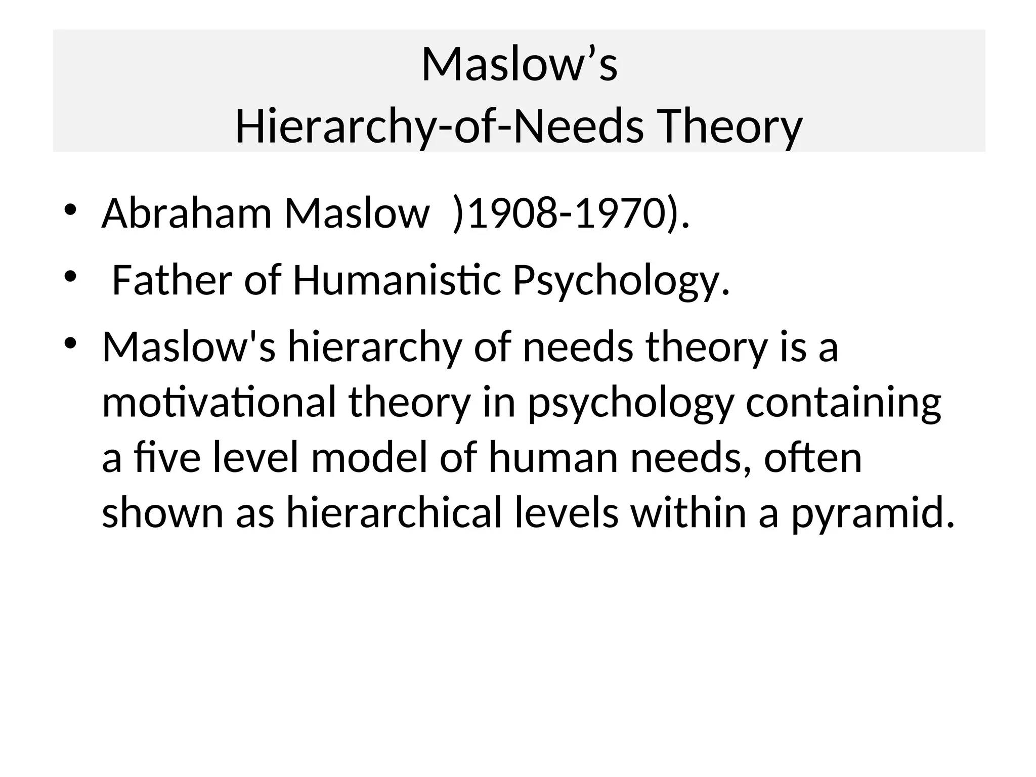Maslow’s
Hierarchy-of-Needs Theory
• Abraham Maslow )1908-1970).
• Father of Humanistic Psychology.
• Maslow's hierarchy of needs theory is a
motivational theory in psychology containing
a five level model of human needs, often
shown as hierarchical levels within a pyramid.
 