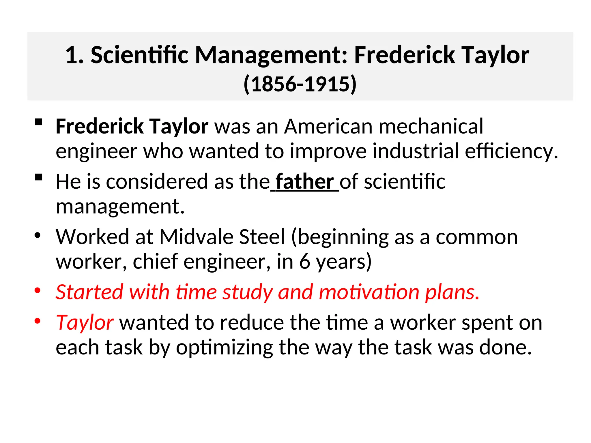 1. Scientific Management: Frederick Taylor
(1856-1915)
 Frederick Taylor was an American mechanical
engineer who wanted to improve industrial efficiency.
 He is considered as the father of scientific
management.
• Worked at Midvale Steel (beginning as a common
worker, chief engineer, in 6 years)
• Started with time study and motivation plans.
• Taylor wanted to reduce the time a worker spent on
each task by optimizing the way the task was done.
 