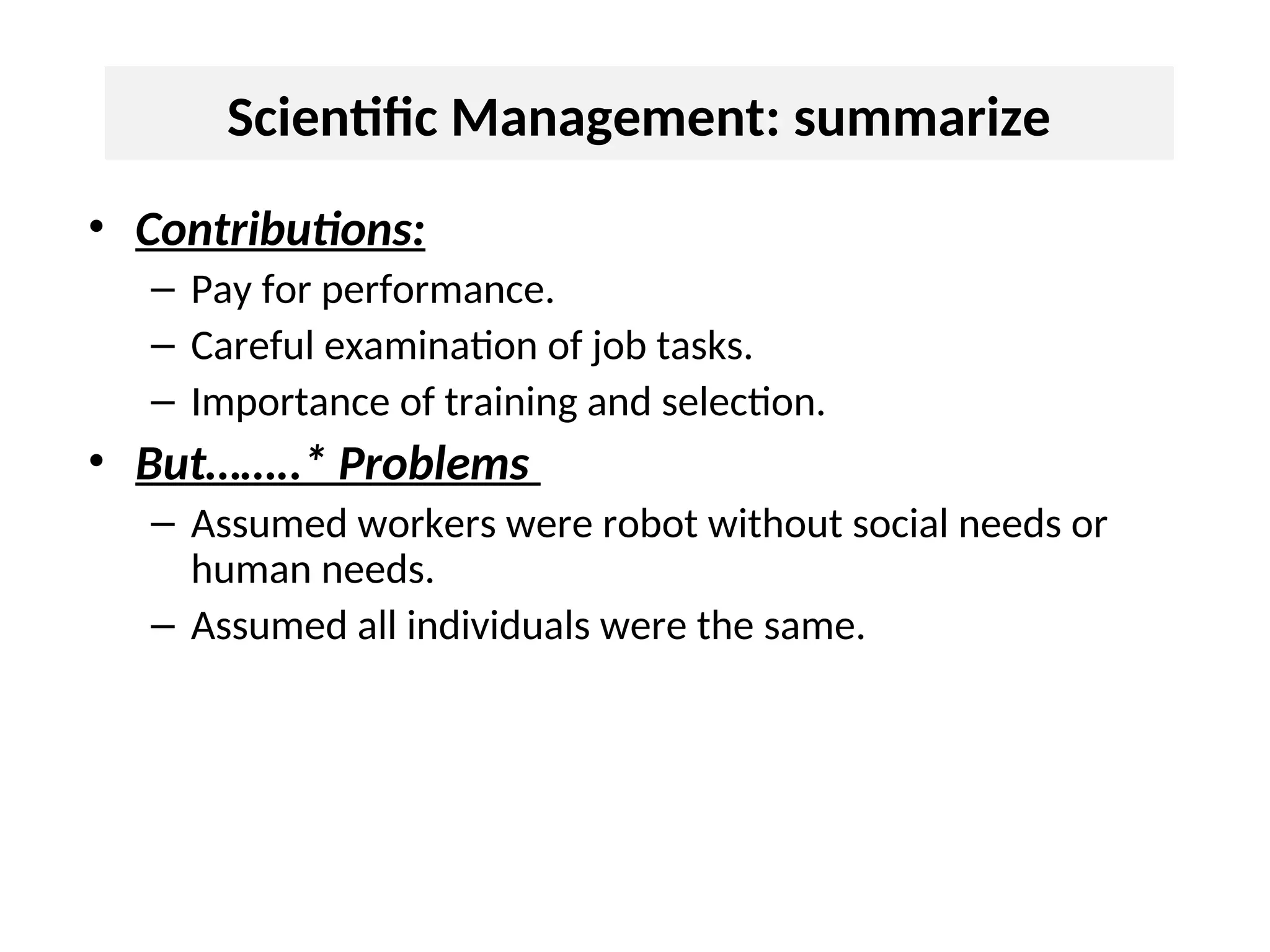 Scientific Management: summarize
• Contributions:
– Pay for performance.
– Careful examination of job tasks.
– Importance of training and selection.
• But……..* Problems
– Assumed workers were robot without social needs or
human needs.
– Assumed all individuals were the same.
 