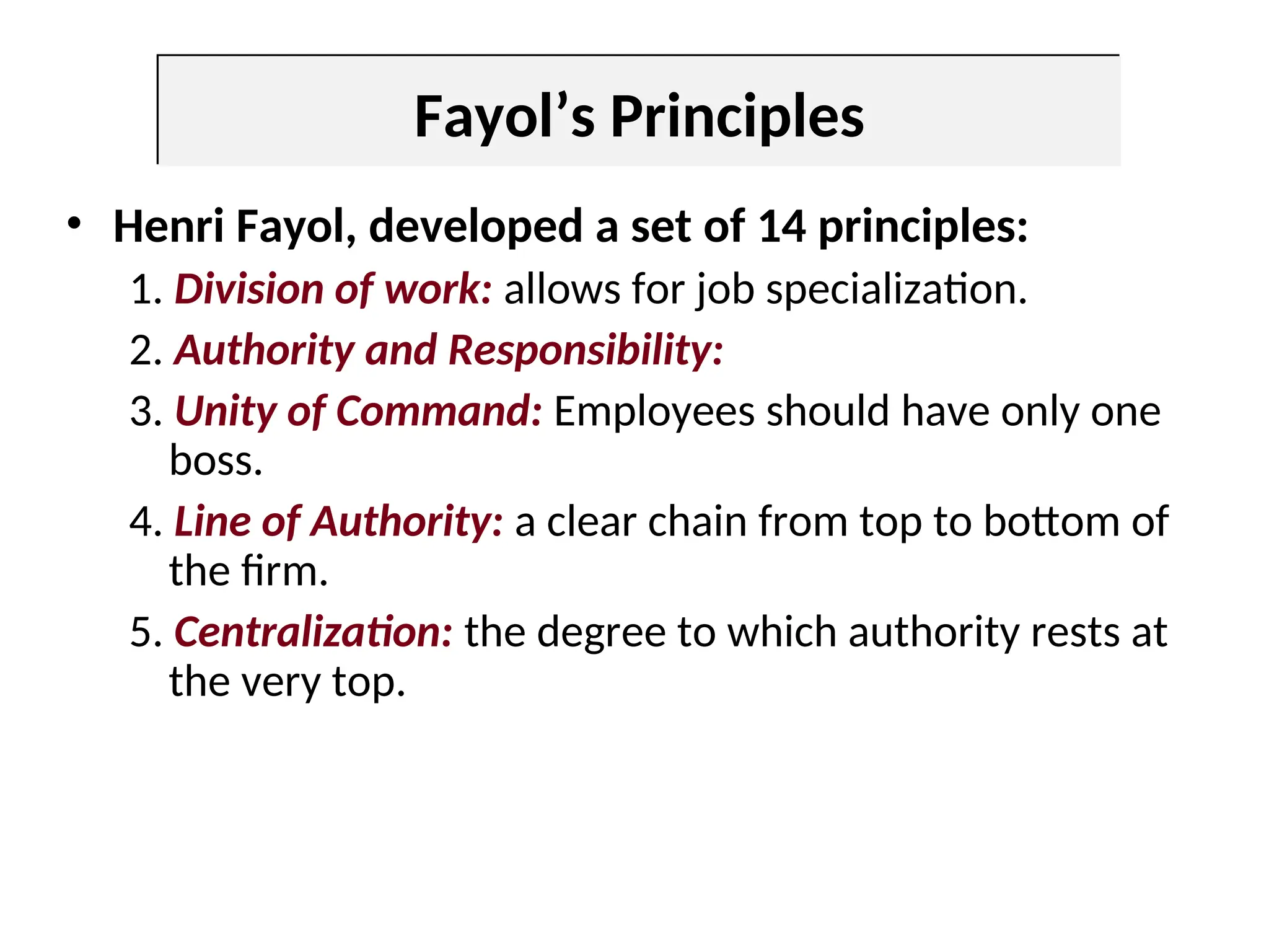 Fayol’s Principles
• Henri Fayol, developed a set of 14 principles:
1. Division of work: allows for job specialization.
2. Authority and Responsibility:
3. Unity of Command: Employees should have only one
boss.
4. Line of Authority: a clear chain from top to bottom of
the firm.
5. Centralization: the degree to which authority rests at
the very top.
 