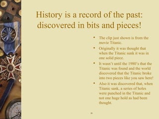 History is a record of the past:
discovered in bits and pieces!
 The clip just shown is from the
movie Titanic.
 Originally it was thought that
when the Titanic sunk it was in
one solid piece.
 It wasn’t until the 1980’s that the
Titanic was found and the world
discovered that the Titanic broke
into two pieces like you saw here!
 Also it was discovered that, when
Titanic sank, a series of holes
were punched in the Titanic and
not one huge hold as had been
thought.
1010
 
