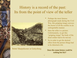 History is a record of the past:
Its from the point of view of the teller
 Perhaps the most famous
photograph made during the Civil
War, this gripping image conveys
the horror of all the conflict in an
unforgettable manner.
 Here the teller is a picture.
Unfortunately, to get this
“gripping image” the body of the
dead solider had to be moved.
 So in order to get the desired
effect from the picture things had
to be distorted a bit.
Rebel Sharpshooter at Gettysburg
1111
Does this mean history could beDoes this mean history could be
nothing but lies?nothing but lies?
 
