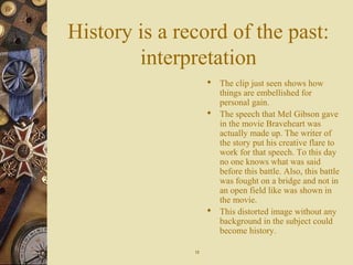 History is a record of the past:
interpretation
 The clip just seen shows how
things are embellished for
personal gain.
 The speech that Mel Gibson gave
in the movie Braveheart was
actually made up. The writer of
the story put his creative flare to
work for that speech. To this day
no one knows what was said
before this battle. Also, this battle
was fought on a bridge and not in
an open field like was shown in
the movie.
 This distorted image without any
background in the subject could
become history.
1212
 