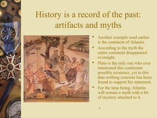 History is a record of the past:
artifacts and myths
 Another example used earlier
is the continent of Atlantis.
 According to the myth the
entire continent disappeared
overnight.
 Plato is the only one who ever
mentioned this continents
possible existence, yet to this
date nothing concrete has been
found to support his statement.
 For the time being, Atlantis
will remain a myth with a bit
of mystery attached to it.
1616
 