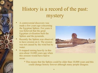 History is a record of the past:
mystery
 A controversial discovery was
made a few years ago concerning
the Egyptian Sphinx. For years it
was believed that the great
Egyptian civilization built the
Sphinx and the pyramids.
 Recently the Sphinx.was observed
to have erosion on it. The erosion
was not caused by the wind but by
water.
 It stopped raining heavily in this
area about 10,000 years ago when
this erosion would have had to
occur.
* This means that the Sphinx could be older than 10,000 years and this
could change history forever although many people disagree.
1818
 