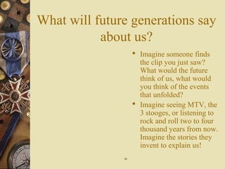 What will future generations say
about us?
 Imagine someone finds
the clip you just saw?
What would the future
think of us, what would
you think of the events
that unfolded?
 Imagine seeing MTV, the
3 stooges, or listening to
rock and roll two to four
thousand years from now.
Imagine the stories they
invent to explain us!
2020
 