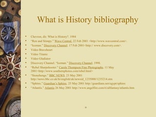 What is History bibliography
 Chevron, dir. What is History?. 1984
 “Ren and Stimpy.” Wave Central. 22 Feb 2001 <http://www.wavcentral.com>.
 “Iceman.” Discovery Channel. 17 Feb 2001<http:// www.discovery.com>.
 Video Braveheart
 Video Titanic
 Video Gladiator
 Discovery Channel. “Iceman.” Discovery Channel. 1998.
 “Rebel Sharpshooter.” Carole Thompson Fine Photographs. 11 May
2001<http://www.southernphotos.com/rebel.html>
 “Stonehenge.” BBC NEWS. 23 May 2001
http://news.bbc.co.uk/hi/english/uk/newsid_1235000/1235214.stm
 “Sphinx.” Guardian’s Sphinx. 25 May 2001 http://guardians.net/egypt/sphinx
 “Atlantis.” Atlantis 26 May 2001 http://www.angelfire.com/ri/allfantasy/atlantis.htm
2121
 