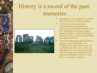 History is a record of the past:
memories
 Stonehenge is an example of a memory
that has become clouded and vague.
 At the time of its construction
everyone knew what purpose the
stones served. Now these memories are
lost. There have been many guesses
about its purpose – from the absurd (a
landing for space ships) to the probable
(an agricultural tool).
 There have been many guesses about it
purpose, some absurd like it is a
landing pad for space ships to the not
so absurd idea that it was used as an
agricultural tool. If a person from then
was alive today they could tell us the
purpose, but instead we have to settle
for a voice fading in and out.
44
 