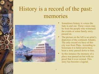History is a record of the past:
memories
 Sometimes history is voices the
fade in and out. These voices may
be from the people who witnessed
the events or some family story
passed on.
 The picture on the left is an artist’s
depiction of the continent Atlantis.
The only record we have of this
city was from Plato. According to
historians it is believed to have
been a story passed down to him.
 In this instance the memory of a
place was passed on but with no
proof that it ever existed. This
story has become a legend.
55
 