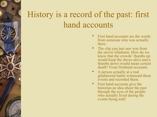 History is a record of the past: first
hand accounts
 First hand accounts are the words
from someone who was actually
there.
 The clip you just saw was from
the movie Gladiator. How do we
know that the crowds’ thumbs up
would keep the slaves alive and a
thumbs down would mean certain
death? From firsthand accounts.
 A person actually at a real
gladiatorial battle witnessed these
events and recorded them.
 First hand accounts give the
historian an idea about the past
through the eyes of the people
who actually lived during the
events being told!
 