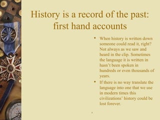 History is a record of the past:
first hand accounts
 When history is written down
someone could read it, right?
Not always as we saw and
heard in the clip. Sometimes
the language it is written in
hasn’t been spoken in
hundreds or even thousands of
years.
 If there is no way translate the
language into one that we use
in modern times this
civilizations’ history could be
lost forever.
77
 