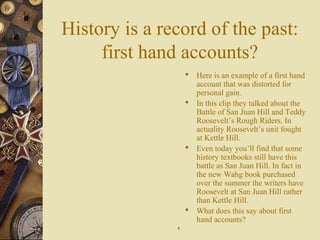 History is a record of the past:
first hand accounts?
 Here is an example of a first hand
account that was distorted for
personal gain.
 In this clip they talked about the
Battle of San Juan Hill and Teddy
Roosevelt’s Rough Riders. In
actuality Roosevelt’s unit fought
at Kettle Hill.
 Even today you’ll find that some
history textbooks still have this
battle as San Juan Hill. In fact in
the new Wahg book purchased
over the summer the writers have
Roosevelt at San Juan Hill rather
than Kettle Hill.
 What does this say about first
hand accounts?
88
 