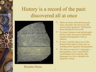 History is a record of the past:
discovered all at once
 There are times when historians get
lucky and make one discovery that
answers their questions. The Rosetta
Stone did that for the world.
 For years historians and archeologists
tried to crack the mystery behind the
Egyptian hieroglyphics with no
success.
 It wasn’t until the discovery of the
Rosetta Stone that we had a key to
learning about Egyptian hieroglyphics.
 The Stone is carved in 3 languages –
hieroglyphics, Latin, and demotic.
Archeologists thus used the other
languages as a key to decipher the
Egyptian writing.
Rosetta Stone
99
 