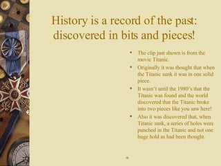 History is a record of the past: discovered in bits and pieces! The clip just shown is from the movie Titanic.  Originally it was thought that when the Titanic sunk it was in one solid piece. It wasn’t until the 1980’s that the Titanic was found and the world discovered that the Titanic broke into two pieces like you saw here! Also it was discovered that, when Titanic sank, a series of holes were punched in the Titanic and not one huge hold as had been thought. 10 
