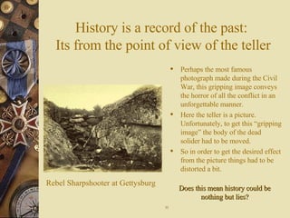 History is a record of the past:  Its from the point of view of the teller Perhaps the most famous photograph made during the Civil War, this gripping image conveys the horror of all the conflict in an unforgettable manner. Here the teller is a picture. Unfortunately, to get this “gripping image” the body of the dead solider had to be moved. So in order to get the desired effect from the picture things had to be distorted a bit. Rebel Sharpshooter at Gettysburg 11 Does this mean history could be nothing but lies? 