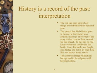 History is a record of the past: interpretation The clip just seen shows how things are embellished for personal gain. The speech that Mel Gibson gave in the movie Braveheart was actually made up. The writer of the story put his creative flare to work for that speech. To this day no one knows what was said before this battle. Also, this battle was fought on a bridge and not in an open field like was shown in the movie. This distorted image without any background in the subject could become history. 12 