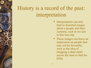 History is a record of the past: interpretation Interpretation can also lead to distorted images about a people and their customs, such as we saw in this last clip. These images can leave an impression on people that may not be favorable, such as the idea of dragging a dead child across the land to find his killer. 13 