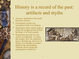 History is a record of the past: artifacts and myths Answer: Sometimes the myth becomes history. Fortunately myths can sometimes lead us to history. Sometimes these myths help to make the people proud of their heritage or of their people.  Remember the clip we saw earlier in Gladiator. To keep the people alive the audience gave a thumbs up, however in reality to a thumbs up meant death to the participants. Thumbs down meant the participants would live. 15 
