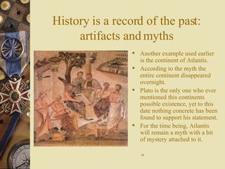 History is a record of the past: artifacts and myths Another example used earlier is the continent of Atlantis. According to the myth the entire continent disappeared overnight. Plato is the only one who ever mentioned this continents possible existence, yet to this date nothing concrete has been found to support his statement. For the time being, Atlantis will remain a myth with a bit of mystery attached to it.  16 