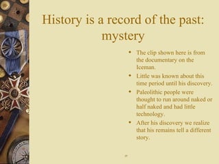 History is a record of the past: mystery The clip shown here is from the documentary on the Iceman. Little was known about this time period until his discovery. Paleolithic people were thought to run around naked or half naked and had little technology. After his discovery we realize that his remains tell a different story. 17 