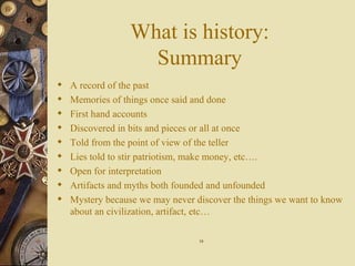 What is history: Summary A record of the past Memories of things once said and done First hand accounts Discovered in bits and pieces or all at once Told from the point of view of the teller Lies told to stir patriotism, make money, etc…. Open for interpretation Artifacts and myths both founded and unfounded Mystery because we may never discover the things we want to know about an civilization, artifact, etc… 19 