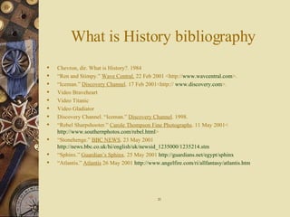 What is History bibliography Chevron, dir. What is History?. 1984 “ Ren and Stimpy.”  Wave Central.  22 Feb 2001 <http:// www.wavcentral.com >. “ Iceman.”  Discovery Channel . 17 Feb 2001<http://  www.discovery.com >. Video Braveheart Video Titanic Video Gladiator Discovery Channel. “Iceman.”  Discovery Channel . 1998. “ Rebel Sharpshooter.”  Carole Thompson Fine Photographs . 11 May 2001< http://www.southernphotos.com/rebel.html > “ Stonehenge.”  BBC NEWS . 23 May 2001  http://news.bbc.co.uk/hi/english/uk/newsid_1235000/1235214.stm “ Sphinx.”  Guardian’s Sphinx . 25 May 2001  http://guardians.net/egypt/sphinx “ Atlantis.”  Atlantis  26 May 2001  http://www.angelfire.com/ri/allfantasy/atlantis.htm 21 
