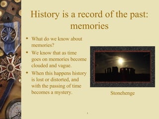 History is a record of the past: memories What do we know about memories? We know that as time goes on memories become clouded and vague. When this happens history is lost or distorted, and with the passing of time becomes a mystery. Stonehenge 3 