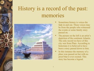 History is a record of the past: memories Sometimes history is voices the fade in and out. These voices may be from the people who witnessed the events or some family story passed on. The picture on the left is an artist’s depiction of the continent Atlantis. The only record we have of this city was from Plato. According to historians it is believed to have been a story passed down to him. In this instance the memory of a place was passed on but with no proof that it ever existed. This story has become a legend. 5 