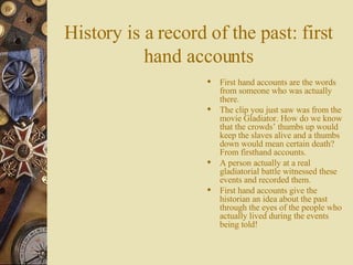 History is a record of the past: first hand accounts First hand accounts are the words from someone who was actually there. The clip you just saw was from the movie Gladiator. How do we know that the crowds’ thumbs up would keep the slaves alive and a thumbs down would mean certain death? From firsthand accounts. A person actually at a real gladiatorial battle witnessed these events and recorded them. First hand accounts give the historian an idea about the past through the eyes of the people who actually lived during the events being told! 