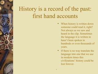 History is a record of the past: first hand accounts When history is written down someone could read it, right? Not always as we saw and heard in the clip. Sometimes the language it is written in hasn’t been spoken in  hundreds or even thousands of years. If there is no way translate the language into one that we use in modern times this civilizations’ history could be lost forever. 7 