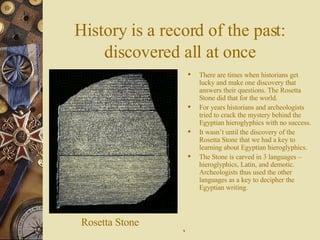 History is a record of the past:   discovered all at once There are times when historians get lucky and make one discovery that answers their questions. The Rosetta Stone did that for the world. For years historians and archeologists   tried to crack the mystery behind the Egyptian hieroglyphics   with no success.  It wasn’t until the discovery of the Rosetta Stone that we had a key to learning about Egyptian hieroglyphics. The Stone is carved in 3 languages – hieroglyphics, Latin, and demotic. Archeologists thus used the other languages as a key to decipher the Egyptian writing. Rosetta Stone 9 