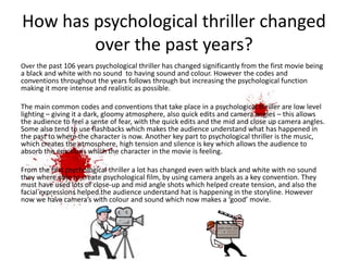 How has psychological thriller changed
over the past years?
Over the past 106 years psychological thriller has changed significantly from the first movie being
a black and white with no sound to having sound and colour. However the codes and
conventions throughout the years follows through but increasing the psychological function
making it more intense and realistic as possible.
The main common codes and conventions that take place in a psychological thriller are low level
lighting – giving it a dark, gloomy atmosphere, also quick edits and camera angles – this allows
the audience to feel a sense of fear, with the quick edits and the mid and close up camera angles.
Some also tend to use flashbacks which makes the audience understand what has happened in
the past to where the character is now. Another key part to psychological thriller is the music,
which creates the atmosphere, high tension and silence is key which allows the audience to
absorb the emotions which the character in the movie is feeling.
From the first psychological thriller a lot has changed even with black and white with no sound
they where able to create psychological film, by using camera angels as a key convention. They
must have used lots of close-up and mid angle shots which helped create tension, and also the
facial expressions helped the audience understand hat is happening in the storyline. However
now we have camera’s with colour and sound which now makes a ‘good’ movie.
 