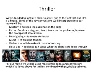 Thriller
We’ve decided to look at Thrillers as well due to the fact that our film
is a hybrid. Some of the key conventions we’ll incorporate into our
movie will be:
- Mystery -> to keep the audience on the edge
- Evil vs. Good -> antagonist tends to cause the problems, however
the protagonist solves them
- Low-lighting -> to create confusion
- Music -> to build up tension
- Violence -> which makes it more interesting
- close-ups -> audience can sense what the characters going through
For our movie we will be using most of the codes and conventions
which I’ve listed above for thrillers combined with psychological ones.
 