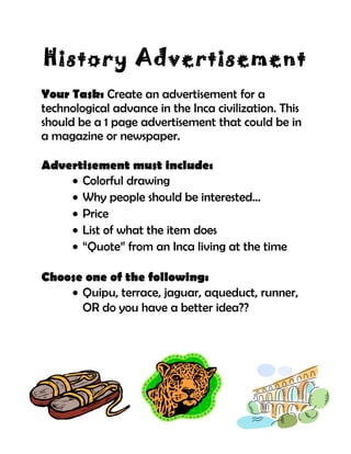 History Advertisement
Your Task: Create an advertisement for a
technological advance in the Inca civilization. This
should be a 1 page advertisement that could be in
a magazine or newspaper.
Advertisement must include:
• Colorful drawing
• Why people should be interested…
• Price
• List of what the item does
• “Quote” from an Inca living at the time
Choose one of the following:
• Quipu, terrace, jaguar, aqueduct, runner,
OR do you have a better idea??
 