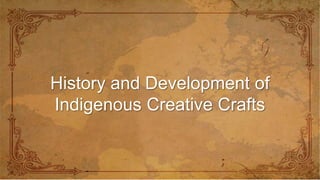 History and Development of
Indigenous Creative Crafts
 