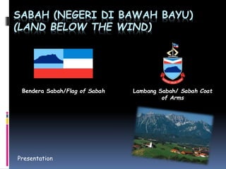 SABAH (NEGERI DI BAWAH BAYU) 
(LAND BELOW THE WIND) 
Bendera Sabah/Flag of Sabah Lambang Sabah/ Sabah Coat 
Presentation 
of Arms 
 