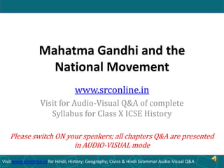 Mahatma Gandhi and the
National Movement
www.srconline.in
Visit for Audio-Visual Q&A of complete
Syllabus for Class X ICSE History
Please switch ON your speakers; all chapters Q&A are presented
in AUDIO-VISUAL mode
Visit www.srconline.in for Hindi; History; Geography; Civics & Hindi Grammar Audio-Visual Q&A

 