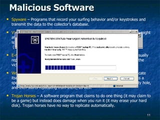 Malicious Software Spyware  – Programs that record your surfing behavior and/or keystrokes and transmit the data to the collector’s database. Viruses  - Programs that piggyback on real programs. For example, a virus might attach itself to a program such as a spreadsheet program. Each time the spreadsheet program runs, the virus runs too where it can reproduce  (by attaching to other programs) or wreak system havoc.  E-mail Viruses  – An E-mail virus is transmitted via e-mail messages and usually replicates automatically by mailing a copy of itself to dozens of people in the victim's e-mail address book.  Worms  - Software that use computer networks and security holes to replicate itself. A copy of the worm scans the network for another machine that has a specific security hole. It copies itself to the new machine using the security hole, and then starts replicating from there, as well.  Trojan Horses  – A software program that claims to do one thing (it may claim to be a game) but instead does damage when you run it (it may erase your hard disk). Trojan horses have no way to replicate automatically.  