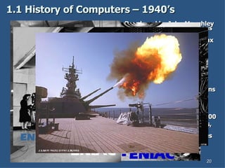 1.1 History of Computers – 1940’s 1800 square feet, 30 tons and consumed 160 kilowatts of electrical power.  1000 times faster than any other calculating machine to date. Performed 5,000 additions (5 KIPS), 357 multiplications or 38 divisions (FLOPS) Programming ENIAC entailed flipping switches and moving plug cords. Developed by John Mauchley and J. Presper Eckert 18 months and $500,000 tax dollars to build. Military Uses: Calculate trajectories Design hydrogen bomb Weather prediction Wind-tunnel design. 17,468 vacuum tubes, 70,000 resistors, 10,000 capacitors, 1,500 relays, 6,000 manual switches and 5 million soldered joints. 1946 - ENIAC ENIAC ENIAC 