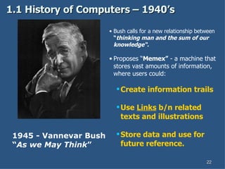 1.1 History of Computers – 1940’s 1945 - Vannevar Bush “ As we May Think ” Bush calls for a new relationship between  “ thinking man and the sum of our knowledge“. Proposes “ Memex”  - a machine that stores vast amounts of information, where users could: Create information trails Use  Links  b/n related texts and illustrations Store data and use for future reference.   
