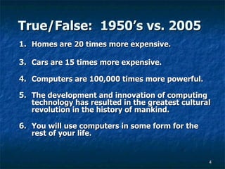 True/False:  1950’s vs. 2005 Homes are 20 times more expensive. Cars are 15 times more expensive. Computers are 100,000 times more powerful. The development and innovation of computing technology has resulted in the greatest cultural revolution in the history of mankind. You will use computers in some form for the rest of your life. 