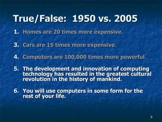 True/False:  1950 vs. 2005 Homes are 20 times more expensive. Cars are 15 times more expensive. Computers are 100,000 times more powerful. The development and innovation of computing technology has resulted in the greatest cultural revolution in the history of mankind. You will use computers in some form for the rest of your life. 