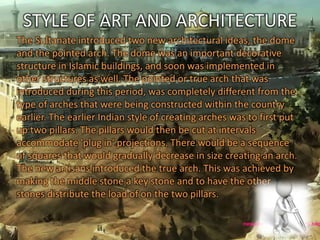 STYLE OF ART AND ARCHITECTURE
The Sultanate introduced two new architectural ideas, the dome
and the pointed arch. The dome was an important decorative
structure in Islamic buildings, and soon was implemented in
other structures as well. The pointed or true arch that was
introduced during this period, was completely different from the
type of arches that were being constructed within the country
earlier. The earlier Indian style of creating arches was to first put
up two pillars. The pillars would then be cut at intervals
accommodate 'plug in' projections. There would be a sequence
of squares that would gradually decrease in size creating an arch.
The new artisans introduced the true arch. This was achieved by
making the middle stone a key stone and to have the other
stones distribute the load of on the two pillars.
 