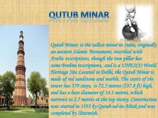 Qutab Minar, is the tallest minar in India, originally
an ancient Islamic Monument, inscribed with
Arabic inscriptions, though the iron pillar has
some Brahmi inscriptions, and is a UNESCO World
Heritage Site Located in Delhi, the Qutub Minar is
made of red sandstone and marble. The stairs of the
tower has 379 steps, is 72.5 metres (237.8 ft) high,
and has a base diameter of 14.3 metres, which
narrows to 2.7 metres at the top storey. Construction
was started in 1192 by Qutub-ud-in-Aibak and was
completed by Iltutmish.
 